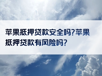 苹果抵押贷款安全吗？苹果抵押贷款有风险吗？