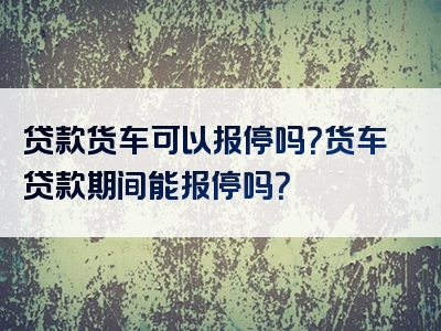 贷款货车可以报停吗？货车贷款期间能报停吗？