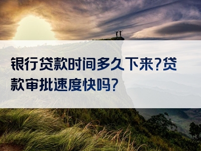 银行贷款时间多久下来？贷款审批速度快吗？