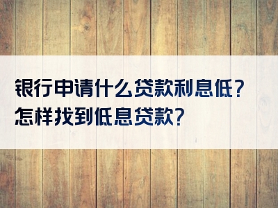 银行申请什么贷款利息低？怎样找到低息贷款？