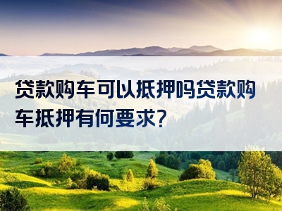 贷款购车可以抵押吗贷款购车抵押有何要求？