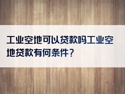 工业空地可以贷款吗工业空地贷款有何条件？