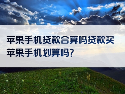 苹果手机贷款合算吗贷款买苹果手机划算吗？