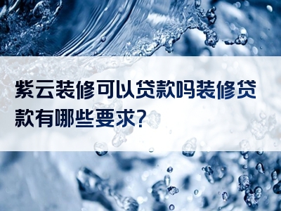 紫云装修可以贷款吗装修贷款有哪些要求？