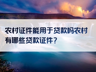 农村证件能用于贷款吗农村有哪些贷款证件？