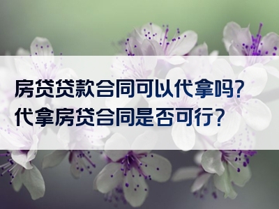 房贷贷款合同可以代拿吗？代拿房贷合同是否可行？