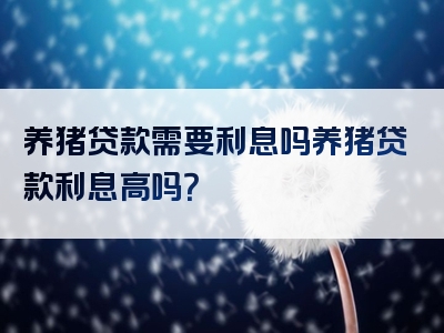 养猪贷款需要利息吗养猪贷款利息高吗？