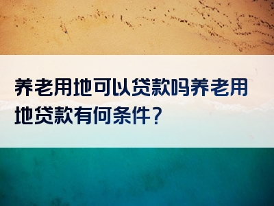 养老用地可以贷款吗养老用地贷款有何条件？