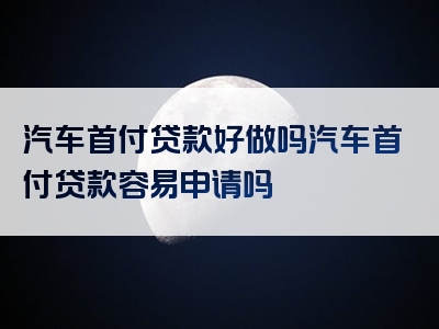 汽车首付贷款好做吗汽车首付贷款容易申请吗