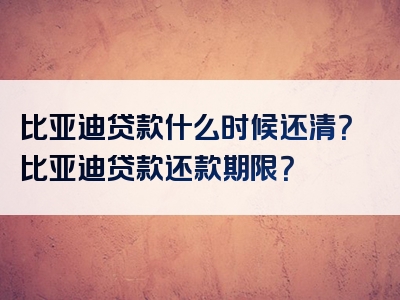 比亚迪贷款什么时候还清？比亚迪贷款还款期限？