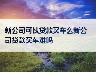 新公司可以贷款买车么新公司贷款买车难吗