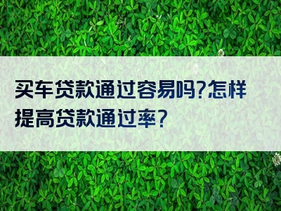 买车贷款通过容易吗？怎样提高贷款通过率？