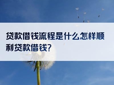 贷款借钱流程是什么怎样顺利贷款借钱？