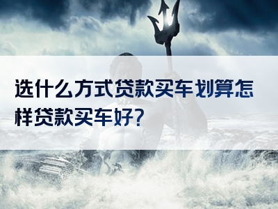 选什么方式贷款买车划算怎样贷款买车好？