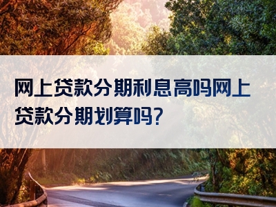 网上贷款分期利息高吗网上贷款分期划算吗？