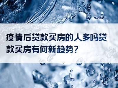 疫情后贷款买房的人多吗贷款买房有何新趋势？