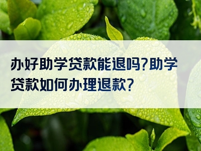 办好助学贷款能退吗？助学贷款如何办理退款？