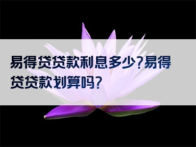 易得贷贷款利息多少？易得贷贷款划算吗？