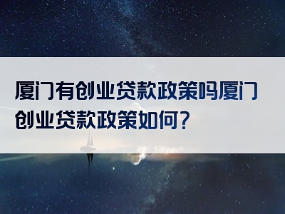 厦门有创业贷款政策吗厦门创业贷款政策如何？