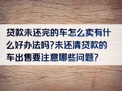 贷款未还完的车怎么卖有什么好办法吗？未还清贷款的车出售要注意哪些问题？