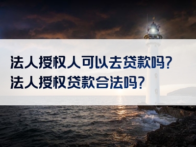 法人授权人可以去贷款吗？法人授权贷款合法吗？