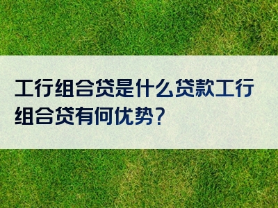 工行组合贷是什么贷款工行组合贷有何优势？