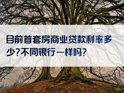 目前首套房商业贷款利率多少？不同银行一样吗？