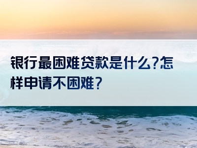 银行最困难贷款是什么？怎样申请不困难？