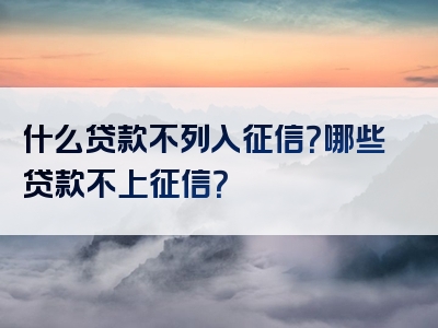 什么贷款不列入征信？哪些贷款不上征信？