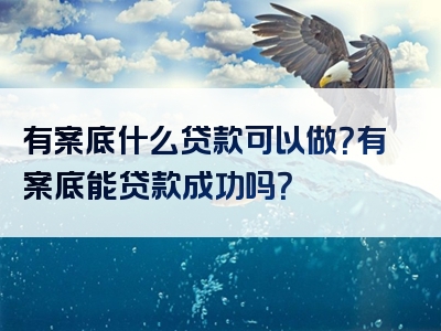 有案底什么贷款可以做？有案底能贷款成功吗？