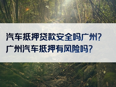 汽车抵押贷款安全吗广州？广州汽车抵押有风险吗？