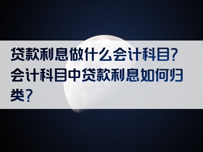 贷款利息做什么会计科目？会计科目中贷款利息如何归类？