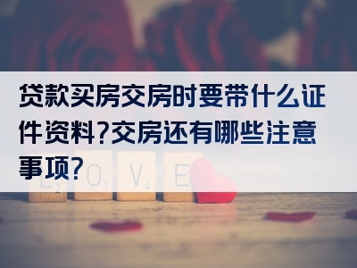 贷款买房交房时要带什么证件资料？交房还有哪些注意事项？