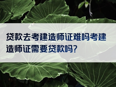 贷款去考建造师证难吗考建造师证需要贷款吗？