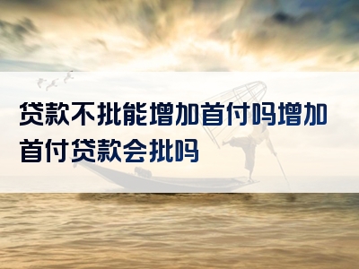 贷款不批能增加首付吗增加首付贷款会批吗