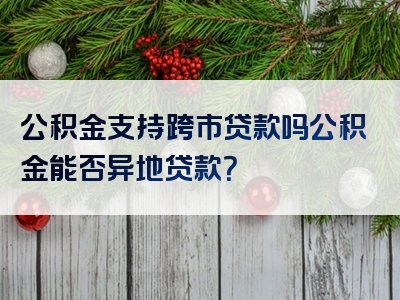 公积金支持跨市贷款吗公积金能否异地贷款？