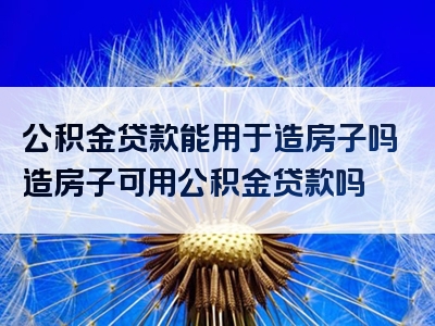 公积金贷款能用于造房子吗造房子可用公积金贷款吗