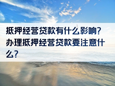 抵押经营贷款有什么影响？办理抵押经营贷款要注意什么？