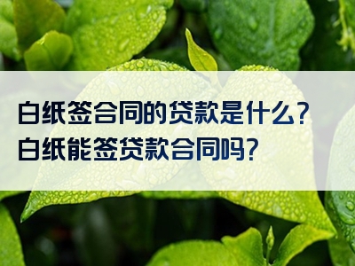 白纸签合同的贷款是什么？白纸能签贷款合同吗？