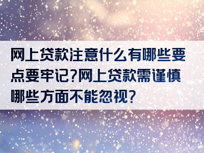 网上贷款注意什么有哪些要点要牢记？网上贷款需谨慎哪些方面不能忽视？