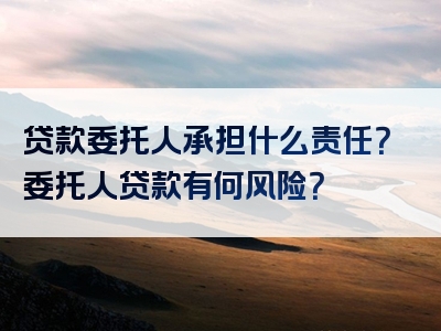 贷款委托人承担什么责任？委托人贷款有何风险？