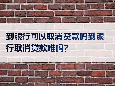 到银行可以取消贷款吗到银行取消贷款难吗？