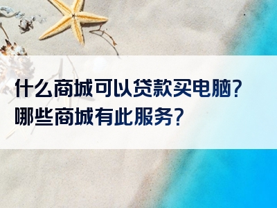 什么商城可以贷款买电脑？哪些商城有此服务？