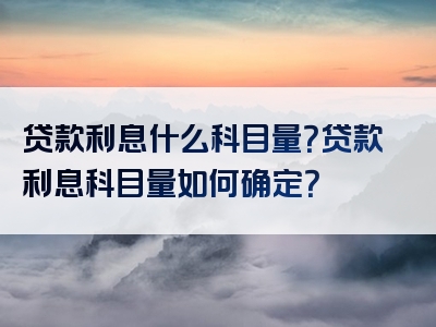 贷款利息什么科目量？贷款利息科目量如何确定？