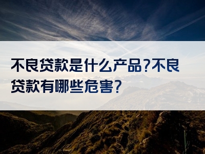 不良贷款是什么产品？不良贷款有哪些危害？