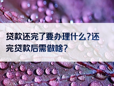 贷款还完了要办理什么？还完贷款后需做啥？