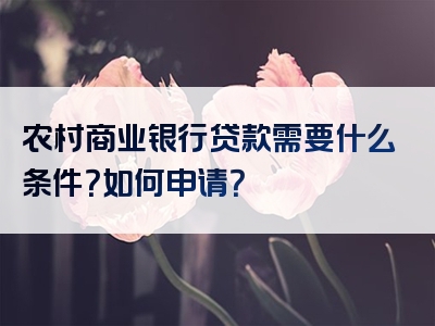 农村商业银行贷款需要什么条件？如何申请？