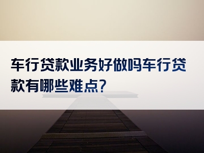 车行贷款业务好做吗车行贷款有哪些难点？