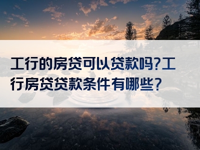 工行的房贷可以贷款吗？工行房贷贷款条件有哪些？