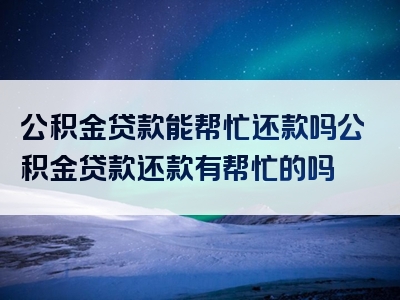 公积金贷款能帮忙还款吗公积金贷款还款有帮忙的吗